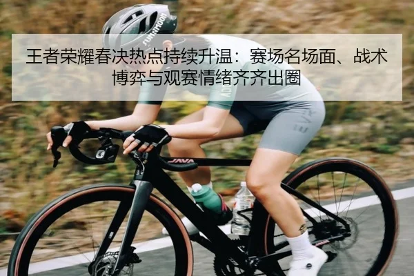 王者荣耀春决热点持续升温：赛场名场面、战术博弈与观赛情绪齐齐出圈