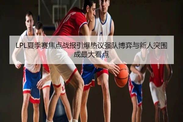 LPL夏季赛焦点战报引爆热议强队博弈与新人突围成最大看点