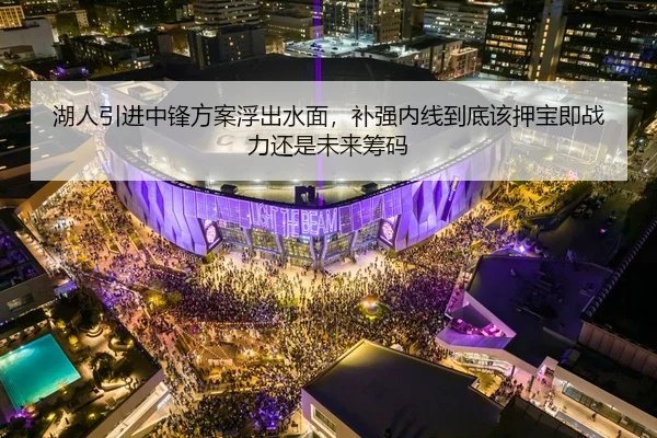 湖人引进中锋方案浮出水面，补强内线到底该押宝即战力还是未来筹码